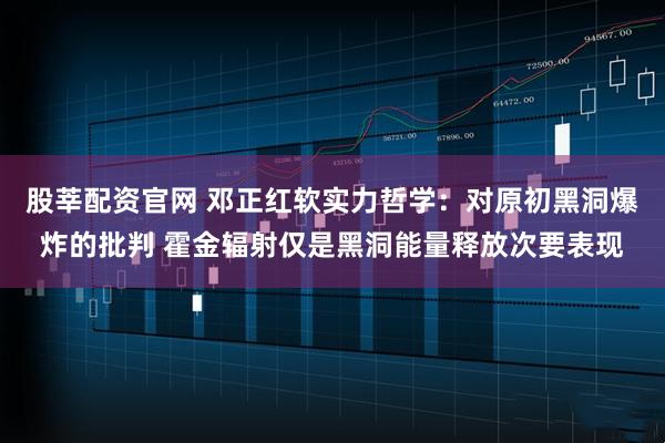 股莘配资官网 邓正红软实力哲学:对原初黑洞爆炸的批判 霍金辐射仅是黑洞能量释放次要表现