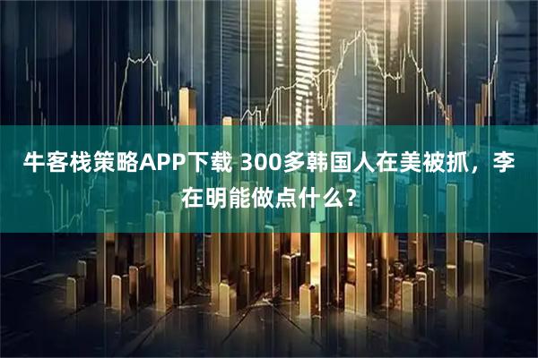 牛客栈策略APP下载 300多韩国人在美被抓，李在明能做点什么？