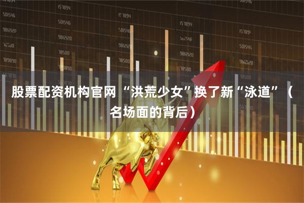 股票配资机构官网 “洪荒少女”换了新“泳道”(名场面的背后)