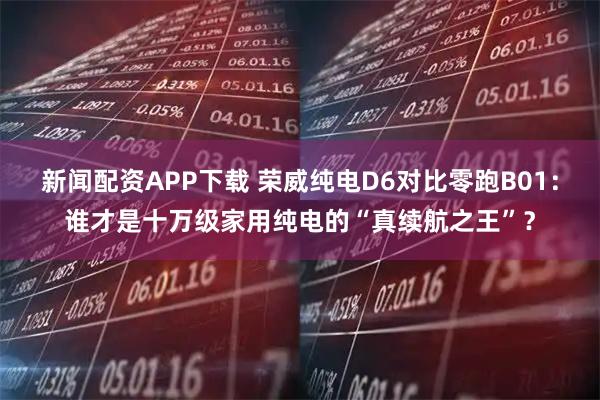 新闻配资APP下载 荣威纯电D6对比零跑B01：谁才是十万级家用纯电的“真续航之王”？