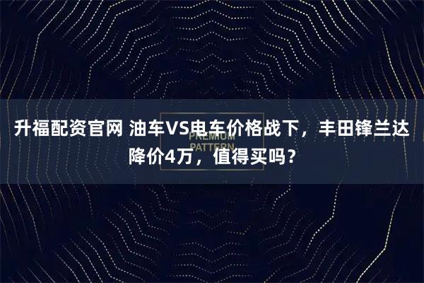 升福配资官网 油车VS电车价格战下，丰田锋兰达降价4万，值得买吗？