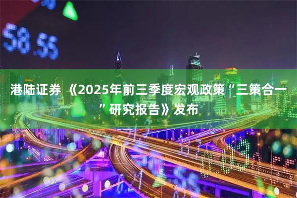 港陆证券 《2025年前三季度宏观政策“三策合一”研究报告》发布