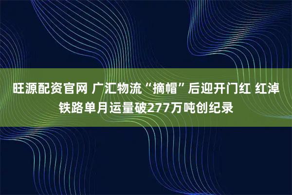 旺源配资官网 广汇物流“摘帽”后迎开门红 红淖铁路单月运量破277万吨创纪录
