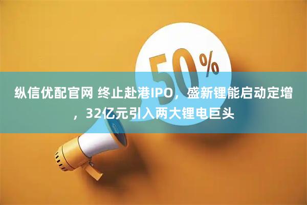 纵信优配官网 终止赴港IPO，盛新锂能启动定增，32亿元引入两大锂电巨头