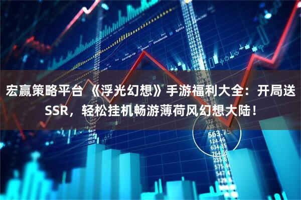 宏赢策略平台 《浮光幻想》手游福利大全：开局送SSR，轻松挂机畅游薄荷风幻想大陆！