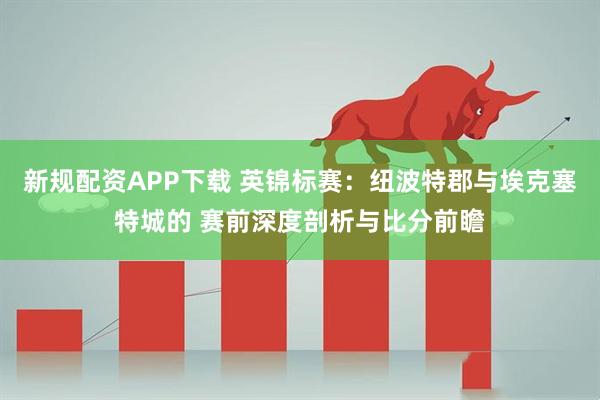 新规配资APP下载 英锦标赛：纽波特郡与埃克塞特城的 赛前深度剖析与比分前瞻