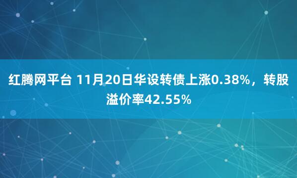 红腾网平台 11月20日华设转债上涨0.38%，转股溢价率42.55%