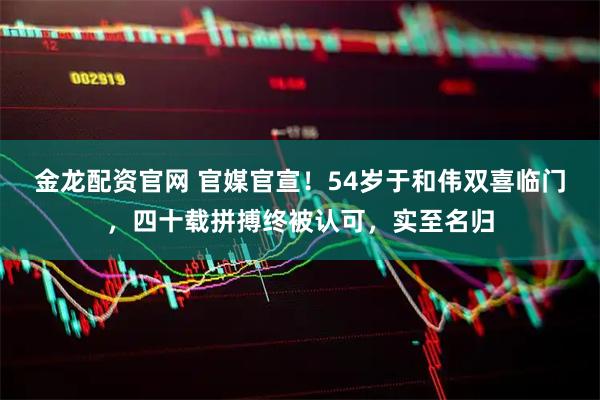 金龙配资官网 官媒官宣！54岁于和伟双喜临门，四十载拼搏终被认可，实至名归