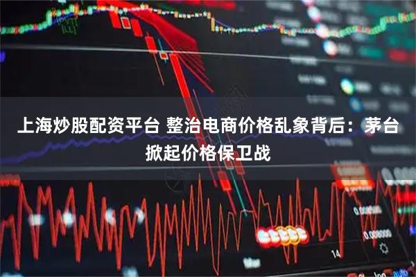 上海炒股配资平台 整治电商价格乱象背后：茅台掀起价格保卫战