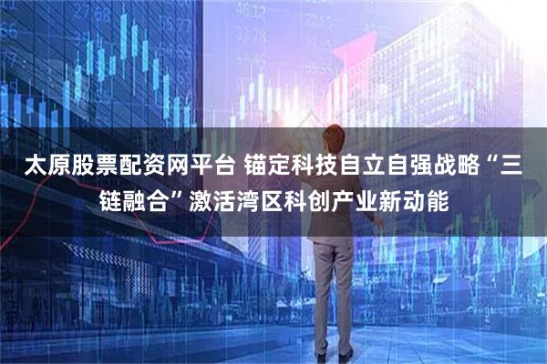 太原股票配资网平台 锚定科技自立自强战略“三链融合”激活湾区科创产业新动能