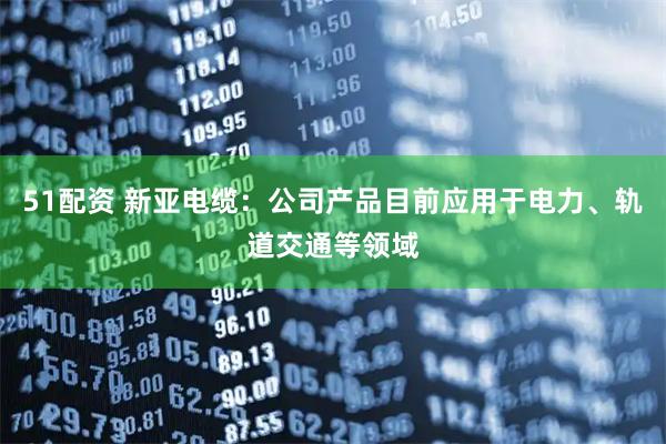 51配资 新亚电缆：公司产品目前应用于电力、轨道交通等领域