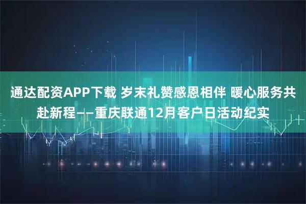 通达配资APP下载 岁末礼赞感恩相伴 暖心服务共赴新程——重庆联通12月客户日活动纪实