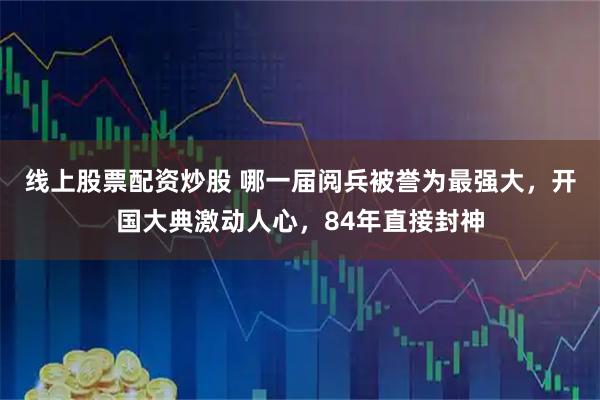 线上股票配资炒股 哪一届阅兵被誉为最强大，开国大典激动人心，84年直接封神