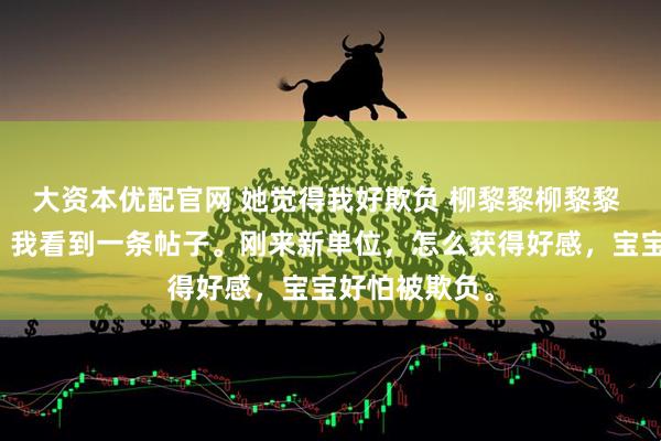 大资本优配官网 她觉得我好欺负 柳黎黎柳黎黎 上班摸鱼时，我看到一条帖子。刚来新单位，怎么获得好感，宝宝好怕被欺负。