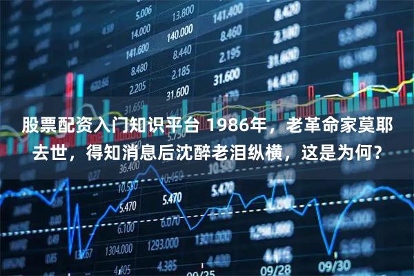 股票配资入门知识平台 1986年，老革命家莫耶去世，得知消息后沈醉老泪纵横，这是为何？