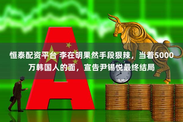 恒泰配资平台 李在明果然手段狠辣，当着5000万韩国人的面，宣告尹锡悦最终结局
