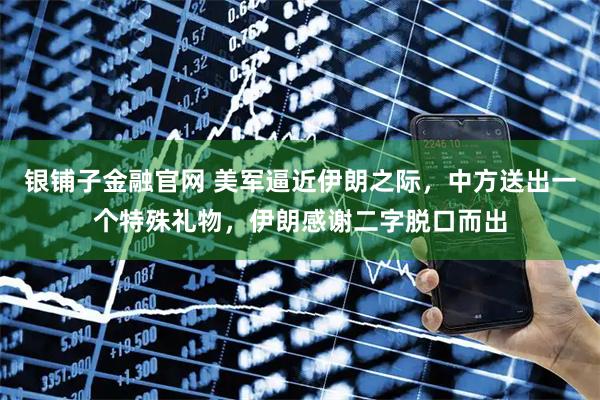 银铺子金融官网 美军逼近伊朗之际，中方送出一个特殊礼物，伊朗感谢二字脱口而出