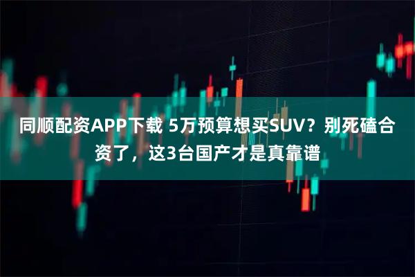 同顺配资APP下载 5万预算想买SUV？别死磕合资了，这3台国产才是真靠谱