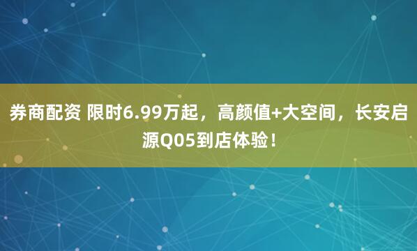 券商配资 限时6.99万起，高颜值+大空间，长安启源Q05到店体验！