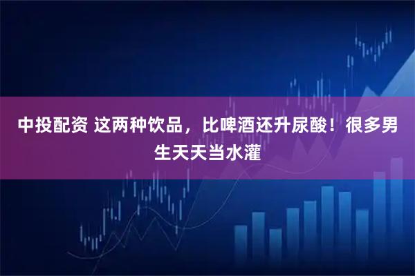 中投配资 这两种饮品,比啤酒还升尿酸!很多男生天天当水灌