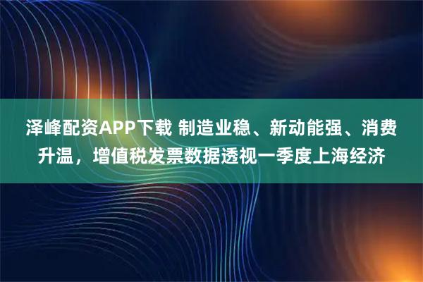 泽峰配资APP下载 制造业稳、新动能强、消费升温，增值税发票数据透视一季度上海经济