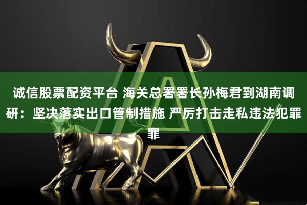 诚信股票配资平台 海关总署署长孙梅君到湖南调研：坚决落实出口管制措施 严厉打击走私违法犯罪