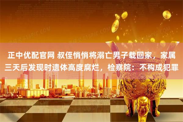 正中优配官网 叔侄悄悄将溺亡男子载回家，家属三天后发现时遗体高度腐烂，检察院：不构成犯罪
