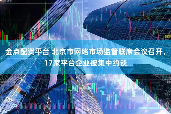 金点配资平台 北京市网络市场监管联席会议召开，17家平台企业被集中约谈