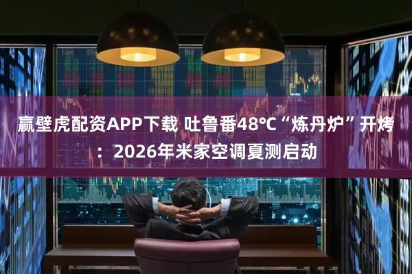 赢壁虎配资APP下载 吐鲁番48℃“炼丹炉”开烤：2026年米家空调夏测启动