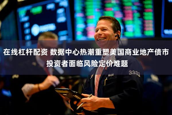在线杠杆配资 数据中心热潮重塑美国商业地产债市 投资者面临风险定价难题