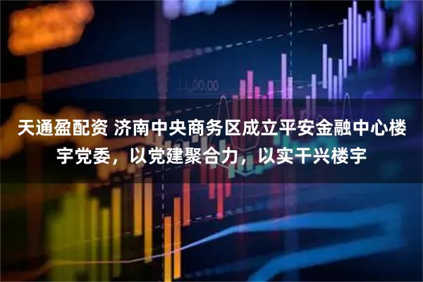 天通盈配资 济南中央商务区成立平安金融中心楼宇党委，以党建聚合力，以实干兴楼宇